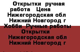 Открытки  ручная работа › Цена ­ 100 - Нижегородская обл., Нижний Новгород г. Хобби. Ручные работы » Открытки   . Нижегородская обл.,Нижний Новгород г.